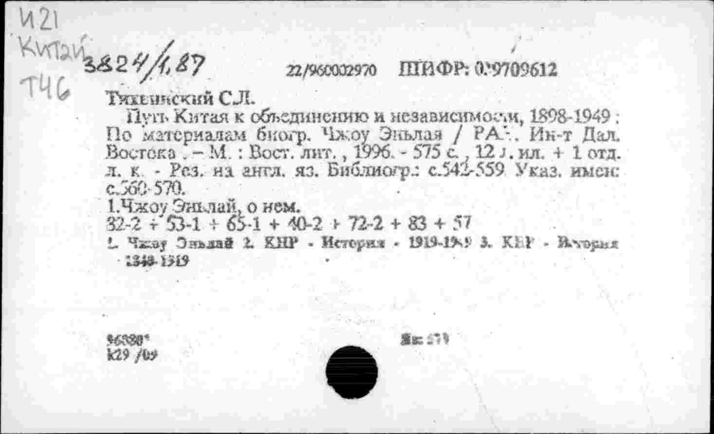 ﻿22/960002970 ШИФР; Û.'97O9612
Тихьияский С Л.
Пуп. Китая к объединению и независимости, 1898-1949 ; Г1о материалам биогр. Чжоу Эиьлая / РА’-. Ин-т Дал. Востока . - М. : Вост. лит., 1996. - 575 с., 12 J, ил. + 1 отд. л. к. - Рез. на англ. яз. Библиогр.: с.542-559 Указ, имен: с.560-570.
Т.Чжоу Эньлай, о нем.
32.-2 + 53-1 + 65-1 + 40-2 и 72-2 + 83 + 57
!, Чкау Энъааб 2. КНР - Исторм - 1919-1>-! 3. КМ - Rvojikï 1Ш1Я9